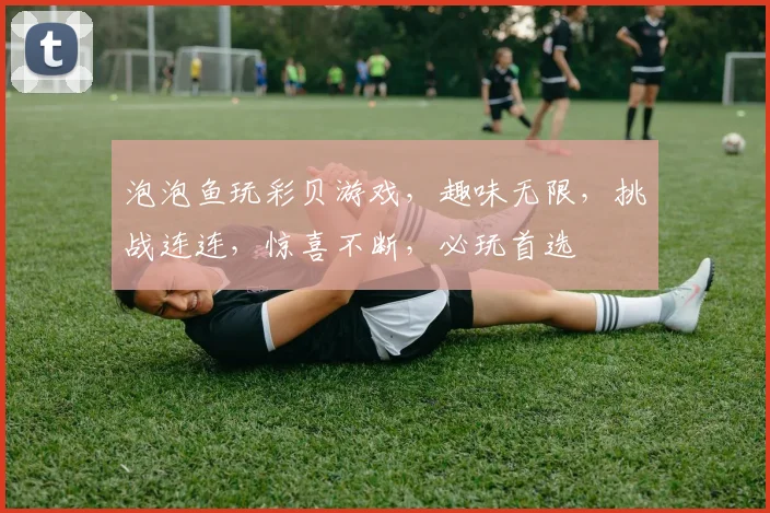 泡泡鱼玩彩贝游戏，趣味无限，挑战连连，惊喜不断，必玩首选