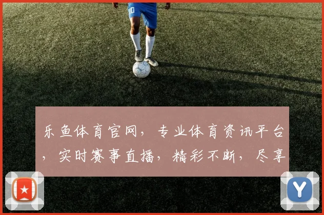 乐鱼体育官网，专业体育资讯平台，实时赛事直播，精彩不断，尽享运动乐趣，不容错过