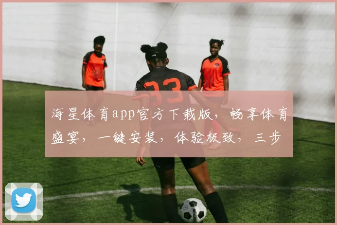 海星体育app官方下载版，畅享体育盛宴，一键安装，体验极致，三步轻松拥有