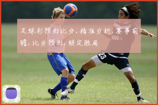 足球彩预测比分,精准分析,赛事前瞻,比分预测,锁定胜局