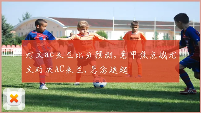 尤文ac米兰比分预测,意甲焦点战尤文对决AC米兰,悬念迭起