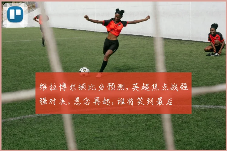 维拉博尔顿比分预测,英超焦点战强强对决,悬念再起,谁将笑到最后