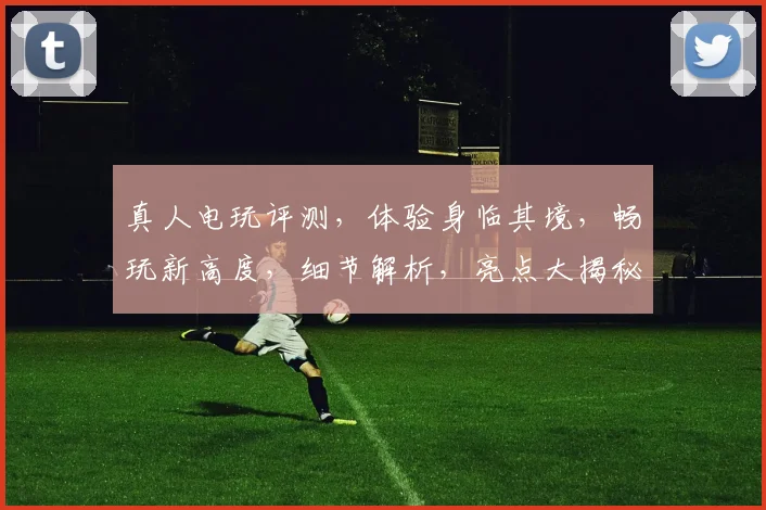 真人电玩评测，体验身临其境，畅玩新高度，细节解析，亮点大揭秘，不容错过